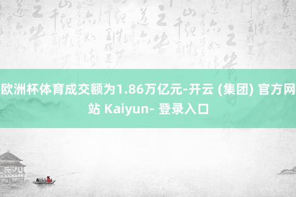 欧洲杯体育成交额为1.86万亿元-开云 (集团) 官方网站 Kaiyun- 登录入口