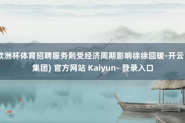欧洲杯体育招聘服务则受经济周期影响徐徐回暖-开云 (集团) 官方网站 Kaiyun- 登录入口
