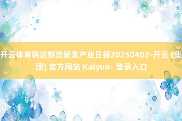开云体育瑞达期货尿素产业日报20250402-开云 (集团) 官方网站 Kaiyun- 登录入口