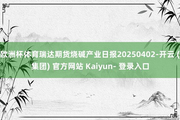 欧洲杯体育瑞达期货烧碱产业日报20250402-开云 (集团) 官方网站 Kaiyun- 登录入口