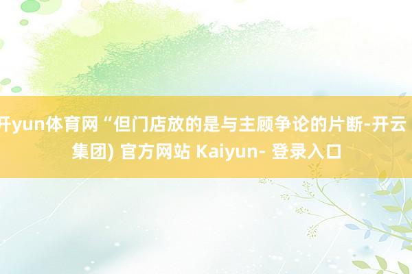 开yun体育网“但门店放的是与主顾争论的片断-开云 (集团) 官方网站 Kaiyun- 登录入口