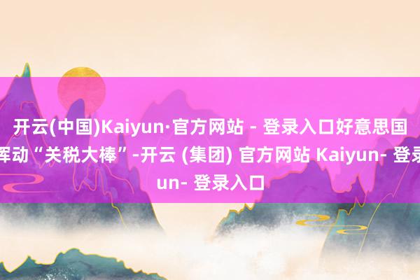 开云(中国)Kaiyun·官方网站 - 登录入口好意思国再度挥动“关税大棒”-开云 (集团) 官方网站 Kaiyun- 登录入口