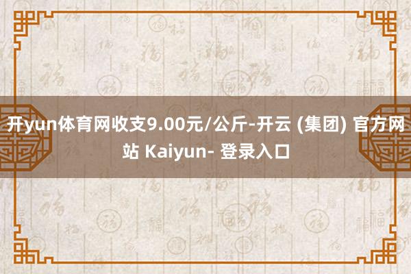 开yun体育网收支9.00元/公斤-开云 (集团) 官方网站 Kaiyun- 登录入口
