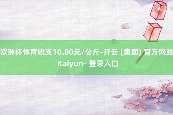 欧洲杯体育收支10.00元/公斤-开云 (集团) 官方网站 Kaiyun- 登录入口