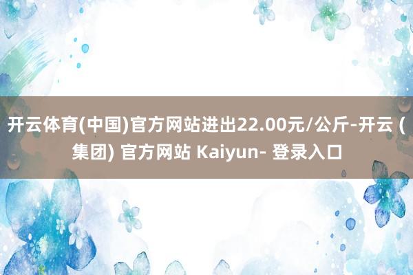 开云体育(中国)官方网站进出22.00元/公斤-开云 (集团) 官方网站 Kaiyun- 登录入口