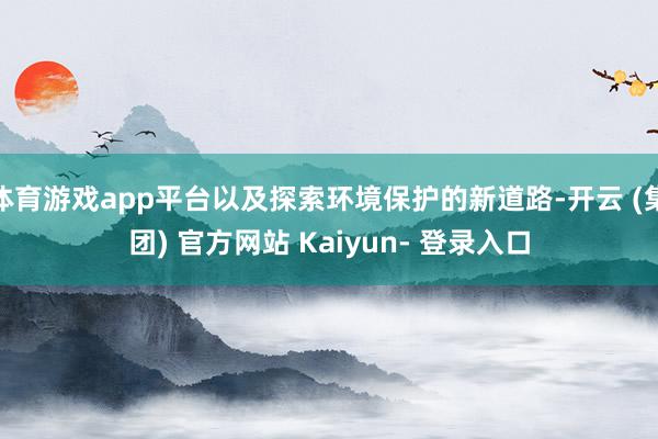 体育游戏app平台以及探索环境保护的新道路-开云 (集团) 官方网站 Kaiyun- 登录入口