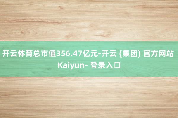 开云体育总市值356.47亿元-开云 (集团) 官方网站 Kaiyun- 登录入口