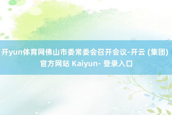 开yun体育网佛山市委常委会召开会议-开云 (集团) 官方网站 Kaiyun- 登录入口