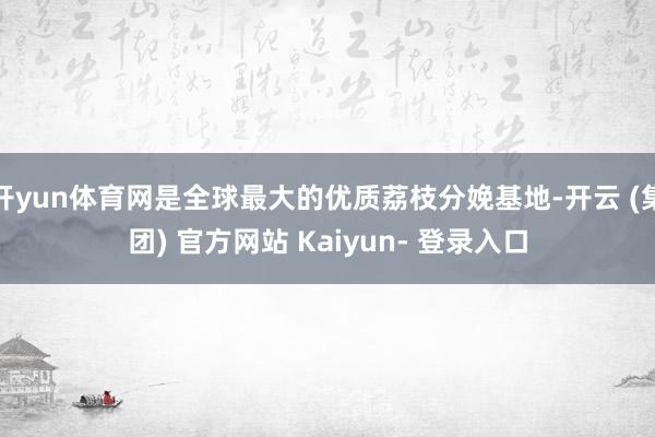 开yun体育网是全球最大的优质荔枝分娩基地-开云 (集团) 官方网站 Kaiyun- 登录入口