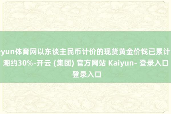 开yun体育网以东谈主民币计价的现货黄金价钱已累计高潮约30%-开云 (集团) 官方网站 Kaiyun- 登录入口