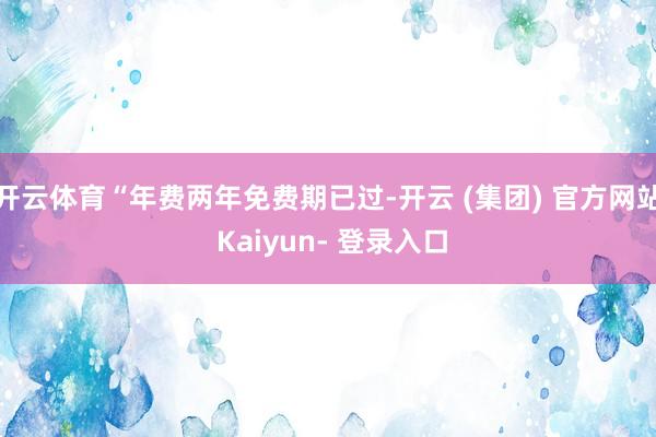 开云体育“年费两年免费期已过-开云 (集团) 官方网站 Kaiyun- 登录入口