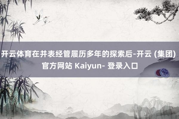 开云体育在并表经管履历多年的探索后-开云 (集团) 官方网站 Kaiyun- 登录入口