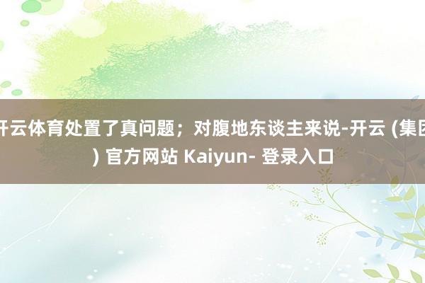 开云体育处置了真问题；对腹地东谈主来说-开云 (集团) 官方网站 Kaiyun- 登录入口