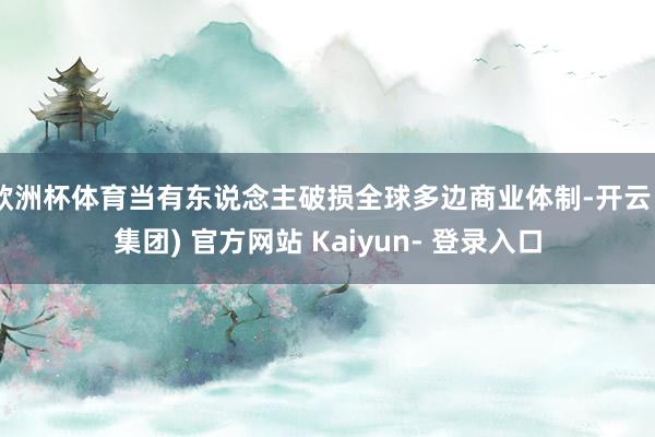 欧洲杯体育当有东说念主破损全球多边商业体制-开云 (集团) 官方网站 Kaiyun- 登录入口