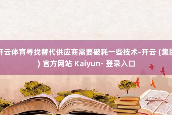 开云体育寻找替代供应商需要破耗一些技术-开云 (集团) 官方网站 Kaiyun- 登录入口
