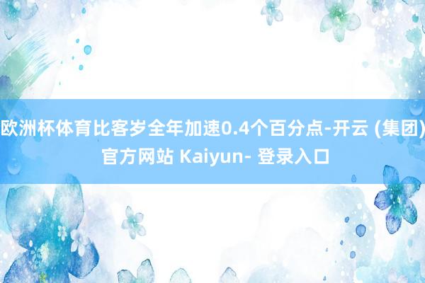 欧洲杯体育比客岁全年加速0.4个百分点-开云 (集团) 官方网站 Kaiyun- 登录入口