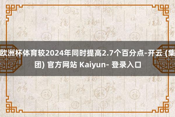 欧洲杯体育较2024年同时提高2.7个百分点-开云 (集团) 官方网站 Kaiyun- 登录入口