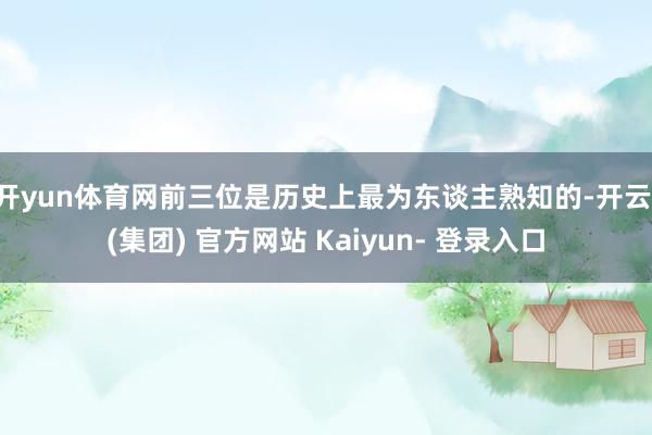 开yun体育网前三位是历史上最为东谈主熟知的-开云 (集团) 官方网站 Kaiyun- 登录入口
