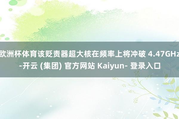 欧洲杯体育该贬责器超大核在频率上将冲破 4.47GHz-开云 (集团) 官方网站 Kaiyun- 登录入口