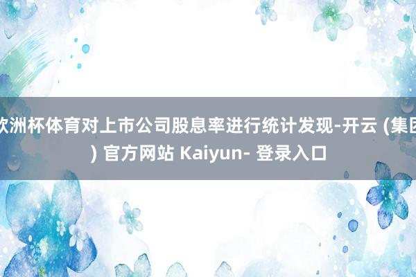 欧洲杯体育对上市公司股息率进行统计发现-开云 (集团) 官方网站 Kaiyun- 登录入口