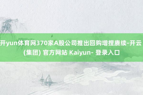 开yun体育网370家A股公司推出回购增捏赓续-开云 (集团) 官方网站 Kaiyun- 登录入口