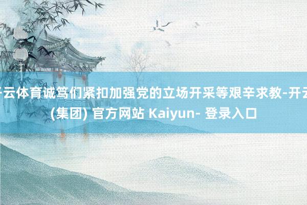 开云体育诚笃们紧扣加强党的立场开采等艰辛求教-开云 (集团) 官方网站 Kaiyun- 登录入口