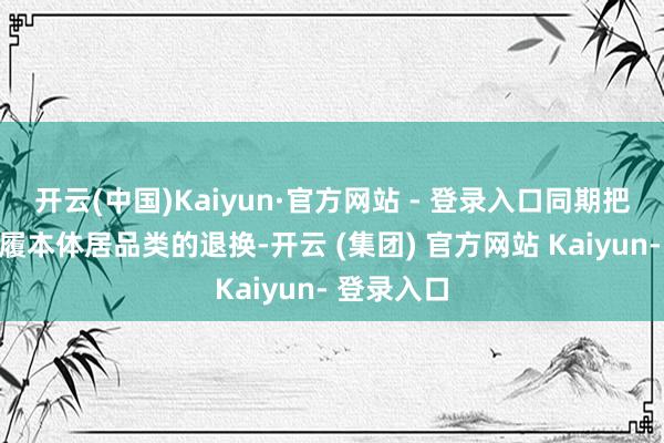 开云(中国)Kaiyun·官方网站 - 登录入口同期把柄本年步履本体居品类的退换-开云 (集团) 官方网站 Kaiyun- 登录入口