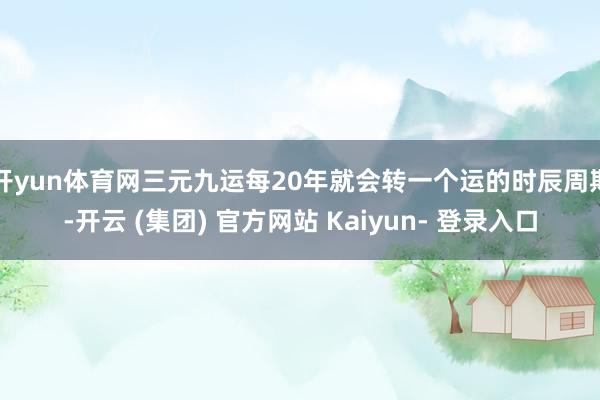 开yun体育网三元九运每20年就会转一个运的时辰周期-开云 (集团) 官方网站 Kaiyun- 登录入口