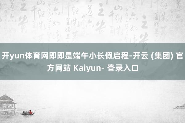 开yun体育网即即是端午小长假启程-开云 (集团) 官方网站 Kaiyun- 登录入口