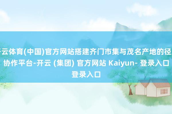 开云体育(中国)官方网站搭建齐门市集与茂名产地的径直协作平台-开云 (集团) 官方网站 Kaiyun- 登录入口