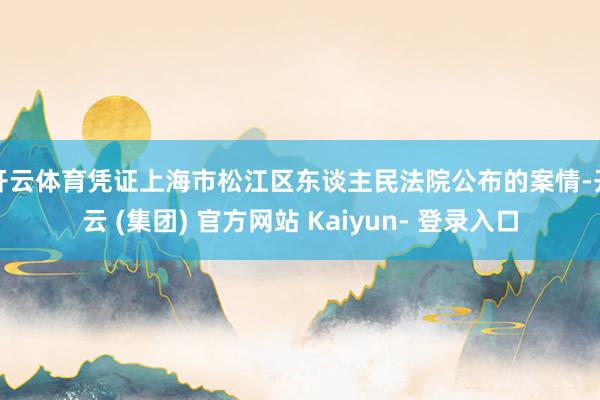 开云体育　　凭证上海市松江区东谈主民法院公布的案情-开云 (集团) 官方网站 Kaiyun- 登录入口