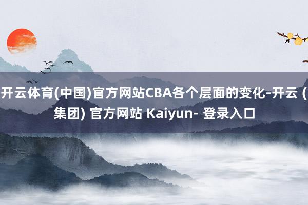 开云体育(中国)官方网站CBA各个层面的变化-开云 (集团) 官方网站 Kaiyun- 登录入口