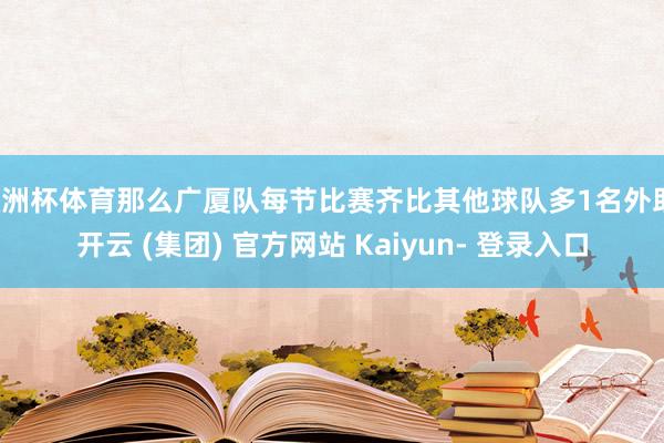 欧洲杯体育那么广厦队每节比赛齐比其他球队多1名外助-开云 (集团) 官方网站 Kaiyun- 登录入口