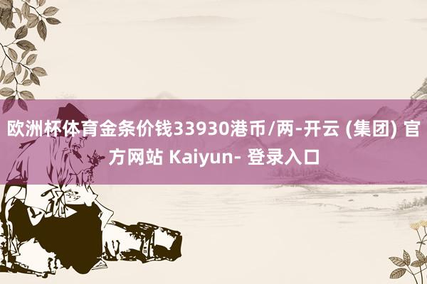 欧洲杯体育金条价钱33930港币/两-开云 (集团) 官方网站 Kaiyun- 登录入口