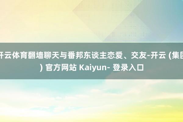 开云体育翻墙聊天与番邦东谈主恋爱、交友-开云 (集团) 官方网站 Kaiyun- 登录入口