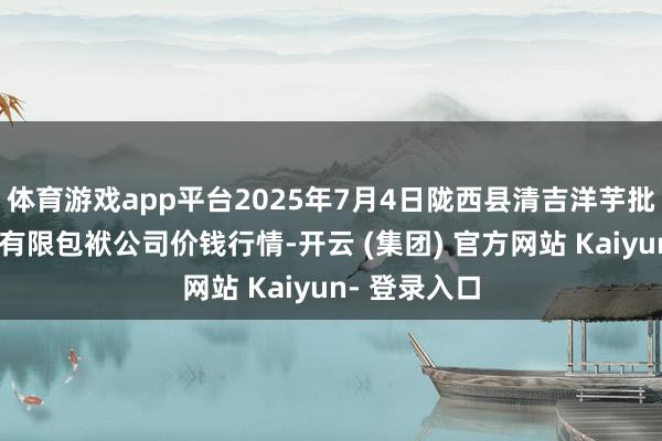 体育游戏app平台2025年7月4日陇西县清吉洋芋批发交游市集有限包袱公司价钱行情-开云 (集团) 官方网站 Kaiyun- 登录入口