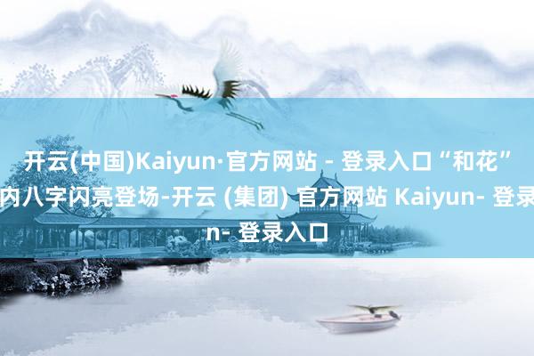 开云(中国)Kaiyun·官方网站 - 登录入口“和花”迈着内八字闪亮登场-开云 (集团) 官方网站 Kaiyun- 登录入口