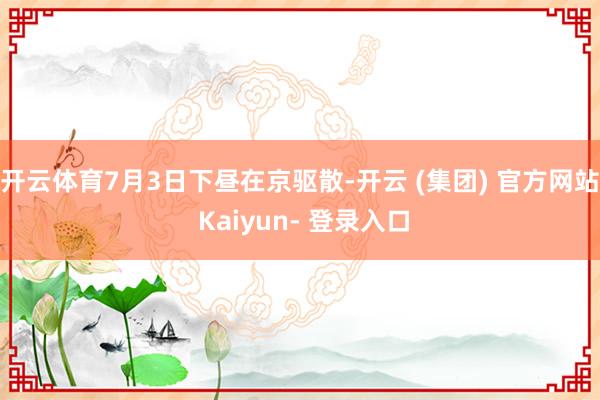 开云体育7月3日下昼在京驱散-开云 (集团) 官方网站 Kaiyun- 登录入口