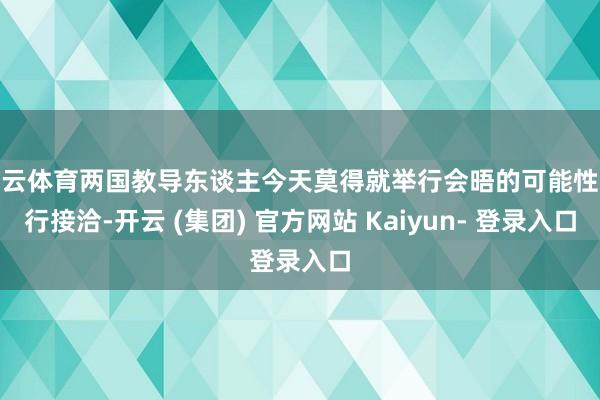 开云体育两国教导东谈主今天莫得就举行会晤的可能性进行接洽-开云 (集团) 官方网站 Kaiyun- 登录入口
