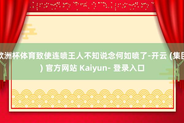 欧洲杯体育致使连喷王人不知说念何如喷了-开云 (集团) 官方网站 Kaiyun- 登录入口