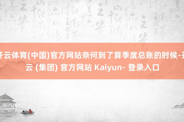 开云体育(中国)官方网站奈何到了算季度总账的时候-开云 (集团) 官方网站 Kaiyun- 登录入口