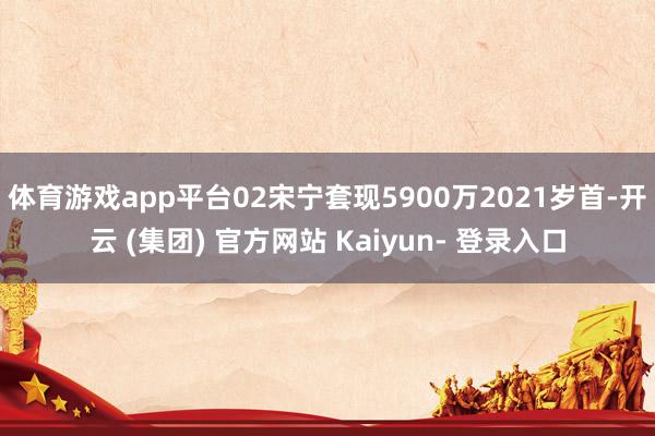 体育游戏app平台02宋宁套现5900万2021岁首-开云 (集团) 官方网站 Kaiyun- 登录入口