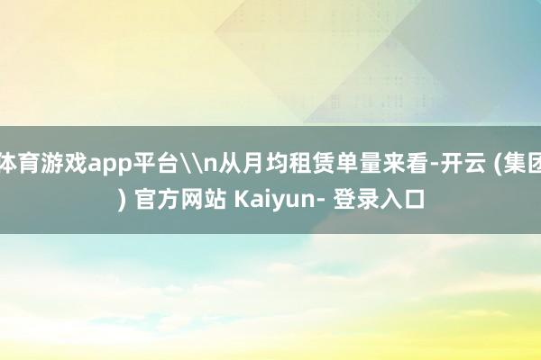 体育游戏app平台\n从月均租赁单量来看-开云 (集团) 官方网站 Kaiyun- 登录入口