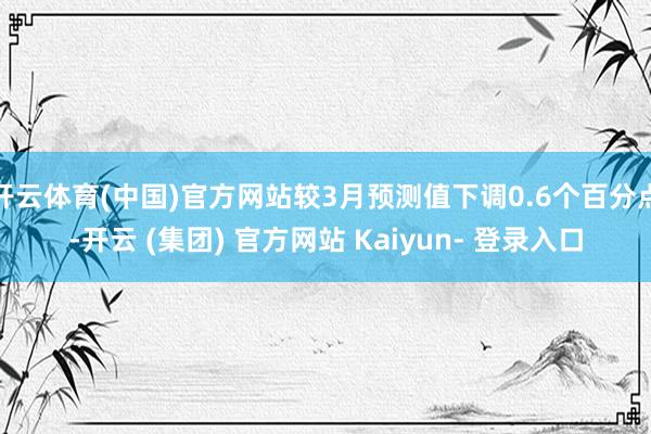 开云体育(中国)官方网站较3月预测值下调0.6个百分点-开云 (集团) 官方网站 Kaiyun- 登录入口