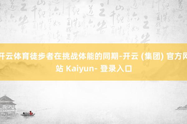 开云体育徒步者在挑战体能的同期-开云 (集团) 官方网站 Kaiyun- 登录入口