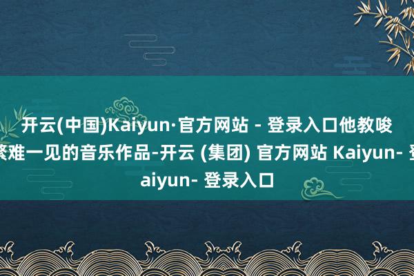 开云(中国)Kaiyun·官方网站 - 登录入口他教唆了诸多繁难一见的音乐作品-开云 (集团) 官方网站 Kaiyun- 登录入口