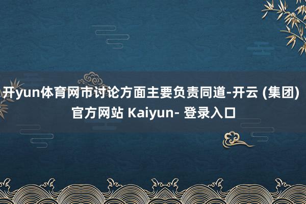 开yun体育网市讨论方面主要负责同道-开云 (集团) 官方网站 Kaiyun- 登录入口