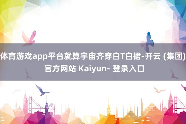 体育游戏app平台就算宇宙齐穿白T白裙-开云 (集团) 官方网站 Kaiyun- 登录入口