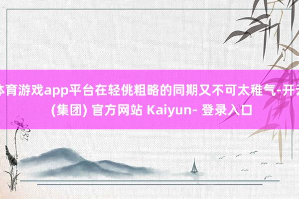 体育游戏app平台在轻佻粗略的同期又不可太稚气-开云 (集团) 官方网站 Kaiyun- 登录入口