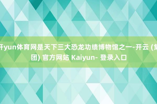 开yun体育网是天下三大恐龙功绩博物馆之一-开云 (集团) 官方网站 Kaiyun- 登录入口